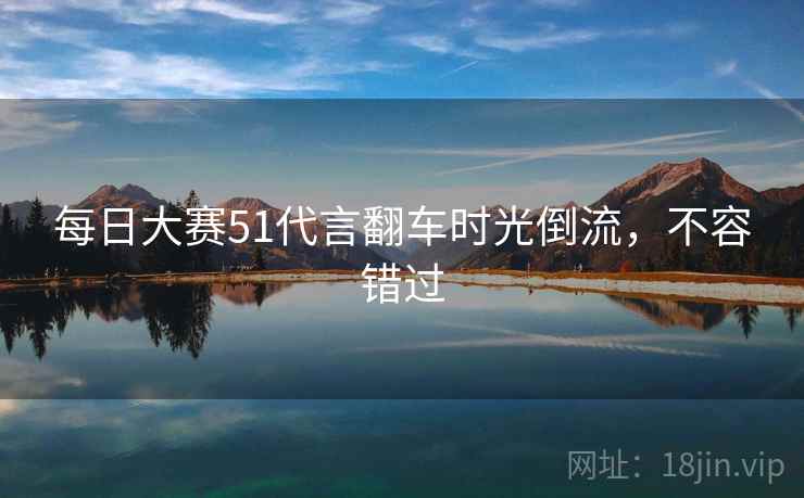 每日大赛51代言翻车时光倒流，不容错过