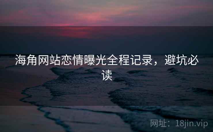海角网站恋情曝光全程记录，避坑必读