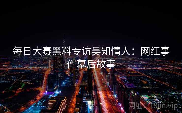 每日大赛黑料专访吴知情人：网红事件幕后故事