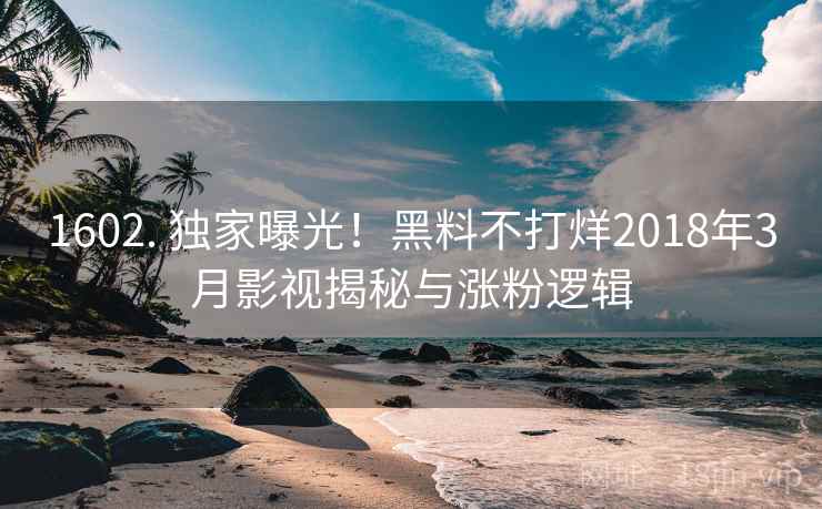 1602. 独家曝光！黑料不打烊2018年3月影视揭秘与涨粉逻辑