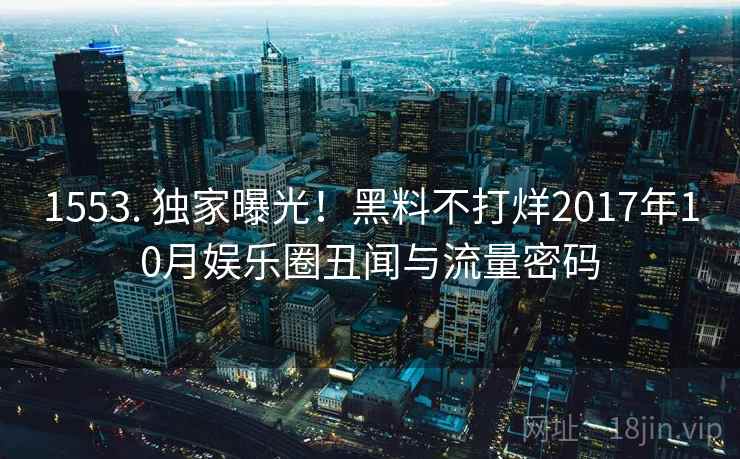1553. 独家曝光！黑料不打烊2017年10月娱乐圈丑闻与流量密码