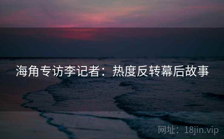 海角专访李记者:热度反转幕后故事