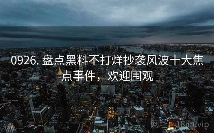 0926. 盘点黑料不打烊抄袭风波十大焦点事件,欢迎围观