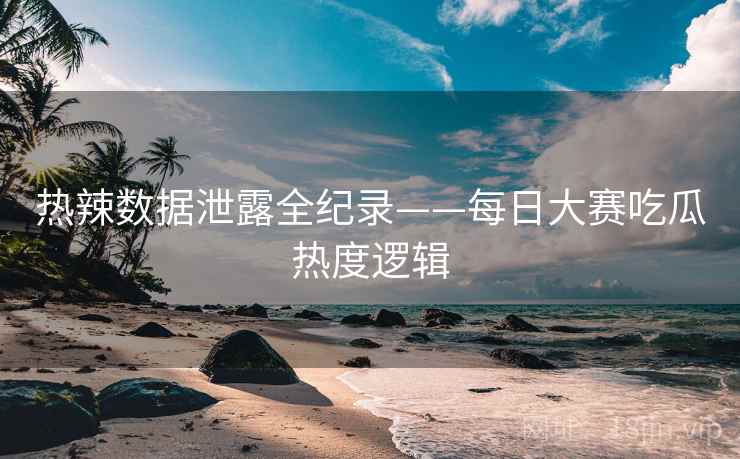 热辣数据泄露全纪录——每日大赛吃瓜热度逻辑